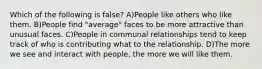 Which of the following is false? A)People like others who like them. B)People find "average" faces to be more attractive than unusual faces. C)People in communal relationships tend to keep track of who is contributing what to the relationship. D)The more we see and interact with people, the more we will like them.