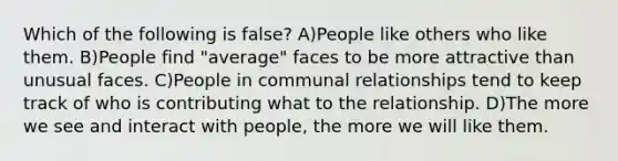 Which of the following is false? A)People like others who like them. B)People find "average" faces to be more attractive than unusual faces. C)People in communal relationships tend to keep track of who is contributing what to the relationship. D)The more we see and interact with people, the more we will like them.