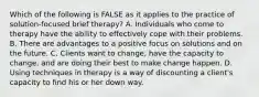 Which of the following is FALSE as it applies to the practice of solution-focused brief therapy? A. Individuals who come to therapy have the ability to effectively cope with their problems. B. There are advantages to a positive focus on solutions and on the future. C. Clients want to change, have the capacity to change, and are doing their best to make change happen. D. Using techniques in therapy is a way of discounting a client's capacity to find his or her down way.