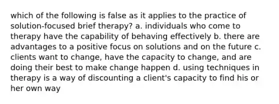 which of the following is false as it applies to the practice of solution-focused brief therapy? a. individuals who come to therapy have the capability of behaving effectively b. there are advantages to a positive focus on solutions and on the future c. clients want to change, have the capacity to change, and are doing their best to make change happen d. using techniques in therapy is a way of discounting a client's capacity to find his or her own way