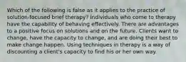 Which of the following is false as it applies to the practice of solution-focused brief therapy? Individuals who come to therapy have the capability of behaving effectively. There are advantages to a positive focus on solutions and on the future. Clients want to change, have the capacity to change, and are doing their best to make change happen. Using techniques in therapy is a way of discounting a client's capacity to find his or her own way.