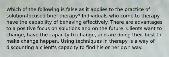 Which of the following is false as it applies to the practice of solution-focused brief therapy? Individuals who come to therapy have the capability of behaving effectively. There are advantages to a positive focus on solutions and on the future. Clients want to change, have the capacity to change, and are doing their best to make change happen. Using techniques in therapy is a way of discounting a client's capacity to find his or her own way.