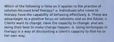 Which of the following is false as it applies to the practice of solution-focused brief therapy?​ a. ​Individuals who come to therapy have the capability of behaving effectively. b. ​There are advantages to a positive focus on solutions and on the future. c. ​Clients want to change, have the capacity to change, and are doing their best to make change happen. d. ​Using techniques in therapy is a way of discounting a client's capacity to find his or her own way.