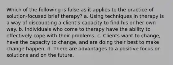 Which of the following is false as it applies to the practice of solution-focused brief therapy? a. Using techniques in therapy is a way of discounting a client's capacity to find his or her own way. b. Individuals who come to therapy have the ability to effectively cope with their problems. c. Clients want to change, have the capacity to change, and are doing their best to make change happen. d. There are advantages to a positive focus on solutions and on the future.