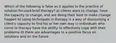 Which of the following is false as it applies to the practice of solution-focused brief therapy? a) clients want to change, have the capacity to change, and are doing their best to make change happen b) using techniques in therapy is a way of discounting a client's capacity to find his or her own way c) individuals who come to therapy have the ability to effectively cope with their problems d) there are advantages to a positive focus on solutions and on the future