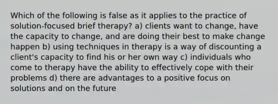 Which of the following is false as it applies to the practice of solution-focused brief therapy? a) clients want to change, have the capacity to change, and are doing their best to make change happen b) using techniques in therapy is a way of discounting a client's capacity to find his or her own way c) individuals who come to therapy have the ability to effectively cope with their problems d) there are advantages to a positive focus on solutions and on the future