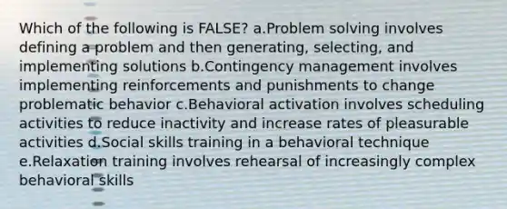 Which of the following is FALSE? a.Problem solving involves defining a problem and then generating, selecting, and implementing solutions b.Contingency management involves implementing reinforcements and punishments to change problematic behavior c.Behavioral activation involves scheduling activities to reduce inactivity and increase rates of pleasurable activities d.Social skills training in a behavioral technique e.Relaxation training involves rehearsal of increasingly complex behavioral skills