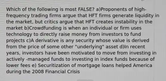 Which of the following is most FALSE? a)Proponents of high-frequency trading firms argue that HFT firms generate liquidity in the market, but critics argue that HFT creates instability in the market b)Crowdfunding is when an individual or firm uses technology to directly raise money from investors to fund projects c)A derivative is any security whose value is derived from the price of some other "underlying" asset d)In recent years, investors have been motivated to move from investing in actively -managed funds to investing in index funds because of lower fees e) Securitization of mortgage loans helped America during the 2008 Financial Crisis