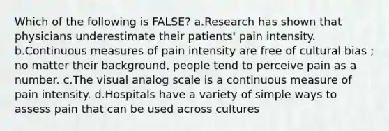 Which of the following is FALSE? a.Research has shown that physicians underestimate their patients' pain intensity. b.Continuous measures of pain intensity are free of cultural bias ; no matter their background, people tend to perceive pain as a number. c.The visual analog scale is a continuous measure of pain intensity. d.Hospitals have a variety of simple ways to assess pain that can be used across cultures