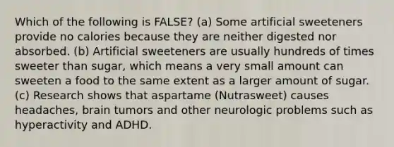 Which of the following is FALSE? (a) Some artificial sweeteners provide no calories because they are neither digested nor absorbed. (b) Artificial sweeteners are usually hundreds of times sweeter than sugar, which means a very small amount can sweeten a food to the same extent as a larger amount of sugar. (c) Research shows that aspartame (Nutrasweet) causes headaches, brain tumors and other neurologic problems such as hyperactivity and ADHD.