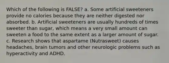 Which of the following is FALSE? a. Some artificial sweeteners provide no calories because they are neither digested nor absorbed. b. Artificial sweeteners are usually hundreds of times sweeter than sugar, which means a very small amount can sweeten a food to the same extent as a larger amount of sugar. c. Research shows that aspartame (Nutrasweet) causes headaches, brain tumors and other neurologic problems such as hyperactivity and ADHD.