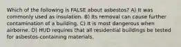 Which of the following is FALSE about asbestos? A) It was commonly used as insulation. B) Its removal can cause further contamination of a building. C) It is most dangerous when airborne. D) HUD requires that all residential buildings be tested for asbestos-containing materials.