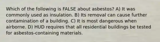 Which of the following is FALSE about asbestos? A) It was commonly used as insulation. B) Its removal can cause further contamination of a building. C) It is most dangerous when airborne. D) HUD requires that all residential buildings be tested for asbestos-containing materials.