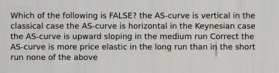 Which of the following is FALSE? the AS-curve is vertical in the classical case the AS-curve is horizontal in the Keynesian case the AS-curve is upward sloping in the medium run Correct the AS-curve is more price elastic in the long run than in the short run none of the above