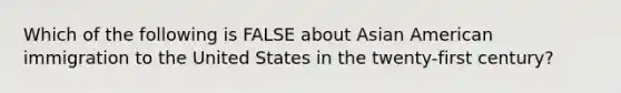 Which of the following is FALSE about Asian American immigration to the United States in the twenty-first century?