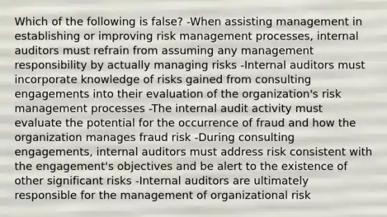 Which of the following is false? -When assisting management in establishing or improving risk management processes, internal auditors must refrain from assuming any management responsibility by actually managing risks -Internal auditors must incorporate knowledge of risks gained from consulting engagements into their evaluation of the organization's risk management processes -The internal audit activity must evaluate the potential for the occurrence of fraud and how the organization manages fraud risk -During consulting engagements, internal auditors must address risk consistent with the engagement's objectives and be alert to the existence of other significant risks -Internal auditors are ultimately responsible for the management of organizational risk