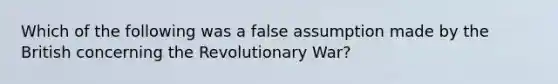 Which of the following was a false assumption made by the British concerning the Revolutionary War?