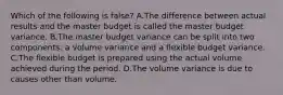 Which of the following is false​? A.The difference between actual results and the master budget is called the master budget variance. B.The master budget variance can be split into two​ components: a volume variance and a flexible budget variance. C.The flexible budget is prepared using the actual volume achieved during the period. D.The volume variance is due to causes other than volume.