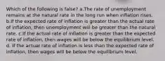 Which of the following is false? a.The rate of unemployment remains at the natural rate in the long run when inflation rises. b.If the expected rate of inflation is greater than the actual rate of inflation, then unemployment will be greater than the natural rate. c.If the actual rate of inflation is greater than the expected rate of inflation, then wages will be below the equilibrium level. d. If the actual rate of inflation is less than the expected rate of inflation, then wages will be below the equilibrium level.