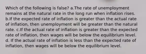 Which of the following is false? a.The rate of unemployment remains at the natural rate in the long run when inflation rises. b.If the expected rate of inflation is <a href='https://www.questionai.com/knowledge/ktgHnBD4o3-greater-than' class='anchor-knowledge'>greater than</a> the actual rate of inflation, then unemployment will be greater than the natural rate. c.If the actual rate of inflation is greater than the expected rate of inflation, then wages will be below the equilibrium level. d. If the actual rate of inflation is <a href='https://www.questionai.com/knowledge/k7BtlYpAMX-less-than' class='anchor-knowledge'>less than</a> the expected rate of inflation, then wages will be below the equilibrium level.