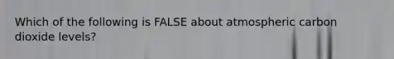 Which of the following is FALSE about atmospheric carbon dioxide levels?