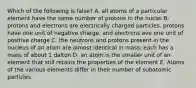 Which of the following is false? A. all atoms of a particular element have the same number of protons in the nuclei B. protons and electrons are electrically charged particles. protons have one unit of negative charge, and electrons ave one unit of positive charge C. the neutrons and protons present in the nucleus of an atom are almost identical in mass; each has a mass of about 1 dalton D. an atom is the smaller unit of an element that still retains the properties of the element E. Atoms of the various elements differ in their number of subatomic particles