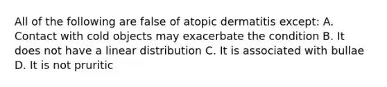 All of the following are false of atopic dermatitis except: A. Contact with cold objects may exacerbate the condition B. It does not have a linear distribution C. It is associated with bullae D. It is not pruritic