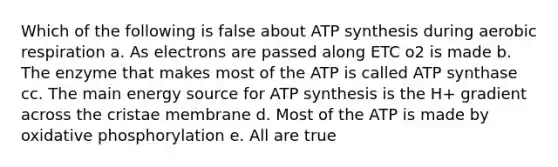 Which of the following is false about ATP synthesis during aerobic respiration a. As electrons are passed along ETC o2 is made b. The enzyme that makes most of the ATP is called ATP synthase cc. The main energy source for ATP synthesis is the H+ gradient across the cristae membrane d. Most of the ATP is made by oxidative phosphorylation e. All are true