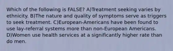 Which of the following is FALSE? A)Treatment seeking varies by ethnicity. B)The nature and quality of symptoms serve as triggers to seek treatment. C)European-Americans have been found to use lay-referral systems more than non-European Americans. D)Women use health services at a significantly higher rate than do men.