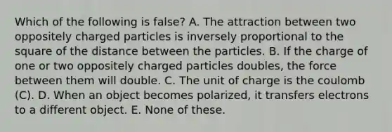 Which of the following is false? A. The attraction between two oppositely charged particles is inversely proportional to the square of the distance between the particles. B. If the charge of one or two oppositely charged particles doubles, the force between them will double. C. The unit of charge is the coulomb (C). D. When an object becomes polarized, it transfers electrons to a different object. E. None of these.