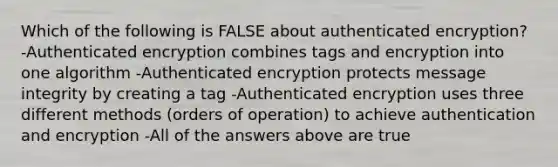 Which of the following is FALSE about authenticated encryption? -Authenticated encryption combines tags and encryption into one algorithm -Authenticated encryption protects message integrity by creating a tag -Authenticated encryption uses three different methods (orders of operation) to achieve authentication and encryption -All of the answers above are true