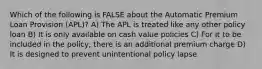 Which of the following is FALSE about the Automatic Premium Loan Provision (APL)? A) The APL is treated like any other policy loan B) It is only available on cash value policies C) For it to be included in the policy, there is an additional premium charge D) It is designed to prevent unintentional policy lapse