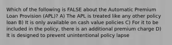 Which of the following is FALSE about the Automatic Premium Loan Provision (APL)? A) The APL is treated like any other policy loan B) It is only available on cash value policies C) For it to be included in the policy, there is an additional premium charge D) It is designed to prevent unintentional policy lapse