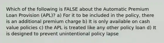 Which of the following is FALSE about the Automatic Premium Loan Provision (APL)? a) For it to be included in the policy, there is an additional premium charge b) It is only available on cash value policies c) the APL is treated like any other policy loan d) It is designed to prevent unintentional policy lapse