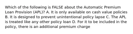 Which of the following is FALSE about the Automatic Premium Loan Provision (APL)? A. It is only available on cash value policies B. It is designed to prevent unintentional policy lapse C. The APL is treated like any other policy loan D. For it to be included in the policy, there is an additional premium charge