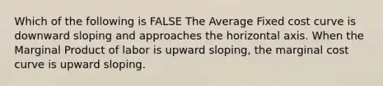 Which of the following is FALSE The Average Fixed cost curve is downward sloping and approaches the horizontal axis. When the Marginal Product of labor is upward sloping, the marginal cost curve is upward sloping.