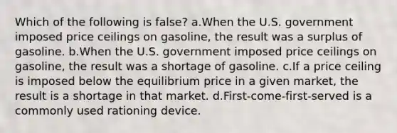 Which of the following is false? a.When the U.S. government imposed price ceilings on gasoline, the result was a surplus of gasoline. b.When the U.S. government imposed price ceilings on gasoline, the result was a shortage of gasoline. c.If a price ceiling is imposed below the equilibrium price in a given market, the result is a shortage in that market. d.First-come-first-served is a commonly used rationing device.