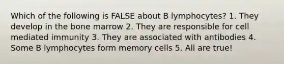 Which of the following is FALSE about B lymphocytes? 1. They develop in the bone marrow 2. They are responsible for cell mediated immunity 3. They are associated with antibodies 4. Some B lymphocytes form memory cells 5. All are true!