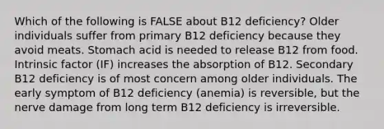 Which of the following is FALSE about B12 deficiency? Older individuals suffer from primary B12 deficiency because they avoid meats. Stomach acid is needed to release B12 from food. Intrinsic factor (IF) increases the absorption of B12. Secondary B12 deficiency is of most concern among older individuals. The early symptom of B12 deficiency (anemia) is reversible, but the nerve damage from long term B12 deficiency is irreversible.