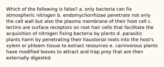 Which of the following is false? a. only bacteria can fix atmospheric nitrogen b. endomychorrhizae penetrate not only the cell wall but also the plasma membrane of their host cell c. lectins are surface receptors on root hair cells that facilitate the acquisition of nitrogen fixing bacteria by plants d. parasitic plants harm by penetrating their haustorial roots into the host's xylem or phloem tissue to extract resources e. carnivorous plants have modified leaves to attract and trap prey that are then externally digested