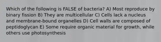 Which of the following is FALSE of bacteria? A) Most reproduce by binary fission B) They are multicellular C) Cells lack a nucleus and membrane-bound organelles D) Cell walls are composed of peptidoglycan E) Some require organic material for growth, while others use photosynthesis