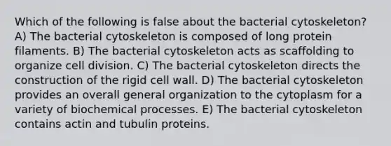 Which of the following is false about the bacterial cytoskeleton? A) The bacterial cytoskeleton is composed of long protein filaments. B) The bacterial cytoskeleton acts as scaffolding to organize cell division. C) The bacterial cytoskeleton directs the construction of the rigid cell wall. D) The bacterial cytoskeleton provides an overall general organization to the cytoplasm for a variety of biochemical processes. E) The bacterial cytoskeleton contains actin and tubulin proteins.