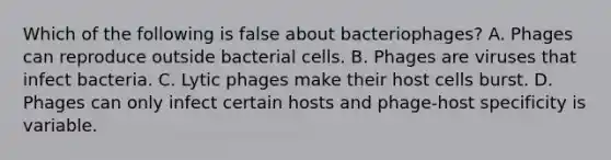 Which of the following is false about bacteriophages? A. Phages can reproduce outside bacterial cells. B. Phages are viruses that infect bacteria. C. Lytic phages make their host cells burst. D. Phages can only infect certain hosts and phage-host specificity is variable.