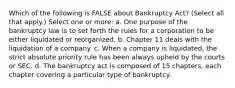 Which of the following is FALSE about Bankruptcy Act? (Select all that apply.) Select one or more: a. One purpose of the bankruptcy law is to set forth the rules for a corporation to be either liquidated or reorganized. b. Chapter 11 deals with the liquidation of a company. c. When a company is liquidated, the strict absolute priority rule has been always upheld by the courts or SEC. d. The bankruptcy act is composed of 15 chapters, each chapter covering a particular type of bankruptcy.