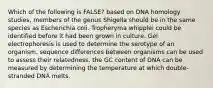 Which of the following is FALSE? based on DNA homology studies, members of the genus Shigella should be in the same species as Escherichia coli. Tropheryma whipplei could be identified before it had been grown in culture. Gel electrophoresis is used to determine the serotype of an organism. sequence differences between organisms can be used to assess their relatedness. the GC content of DNA can be measured by determining the temperature at which double-stranded DNA melts.