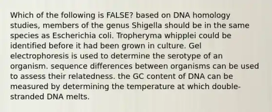 Which of the following is FALSE? based on DNA homology studies, members of the genus Shigella should be in the same species as Escherichia coli. Tropheryma whipplei could be identified before it had been grown in culture. Gel electrophoresis is used to determine the serotype of an organism. sequence differences between organisms can be used to assess their relatedness. the GC content of DNA can be measured by determining the temperature at which double-stranded DNA melts.