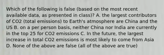 Which of the following is false (based on the most recent available data, as presented in class)? A. the largest contributors of CO2 (total emissions) to <a href='https://www.questionai.com/knowledge/kRonPjS5DU-earths-atmosphere' class='anchor-knowledge'>earth's atmosphere</a> are China and the US B. on a per person basis, neither China nor India are currently in the top 25 for CO2 emissions C. In the future, the largest increase in total CO2 emissions is most likely to come from Asia D. None of the above are false (all of the above are true)