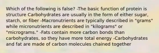 Which of the following is false? -The basic function of protein is structure Carbohydrates are usually in the form of either sugar, starch, or fiber -Macronutrients are typically described in "grams" while micronutrients are described in "kilograms" or "micrograms." -Fats contain more carbon bonds than carbohydrates, so they have more total energy -Carbohydrates and fat are made of carbon molecules chained together