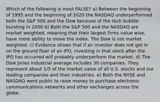 Which of the following is most FALSE? a) Between the beginning of 1995 and the beginning of 2020 the NASDAQ underperformed both the S&P 500 and the Dow because of the tech bubble bursting in 2000 b) Both the S&P 500 and the NASDAQ are market weighted, meaning that their largest firms value wise, have more ability to move the index. The Dow is not market weighted. c) Evidence shows that if an investor does not get in on the ground floor of an IPO, investing in that stock after the IPO has occurred will probably underperform the market. d) The Dow Jones industrial average includes 30 companies. They represent about 1/5 of the market value of all U.S. stocks and our leading companies and their industries. e) Both the NYSE and NASDAQ went public to raise money to purchase electronic communications networks and other exchanges across the globe.