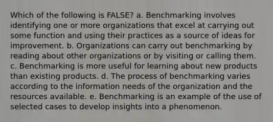 Which of the following is FALSE? a. Benchmarking involves identifying one or more organizations that excel at carrying out some function and using their practices as a source of ideas for improvement. b. Organizations can carry out benchmarking by reading about other organizations or by visiting or calling them. c. Benchmarking is more useful for learning about new products than existing products. d. The process of benchmarking varies according to the information needs of the organization and the resources available. e. Benchmarking is an example of the use of selected cases to develop insights into a phenomenon.